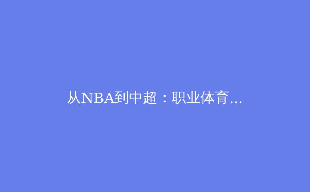 从NBA到中超：职业体育联盟商业运营的深层逻辑与本土化挑战 - 2