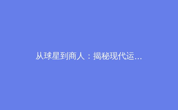 从球星到商人：揭秘现代运动员职业生涯的华丽转身与商业密码 - 3